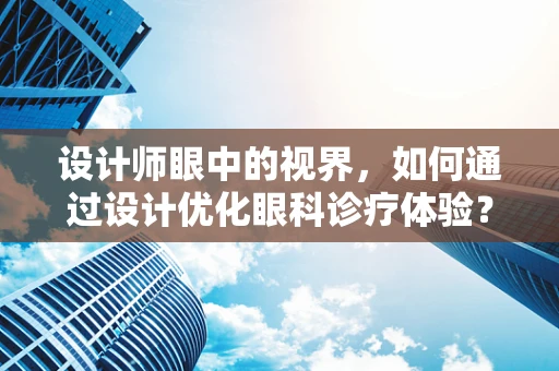 设计师眼中的视界，如何通过设计优化眼科诊疗体验？
