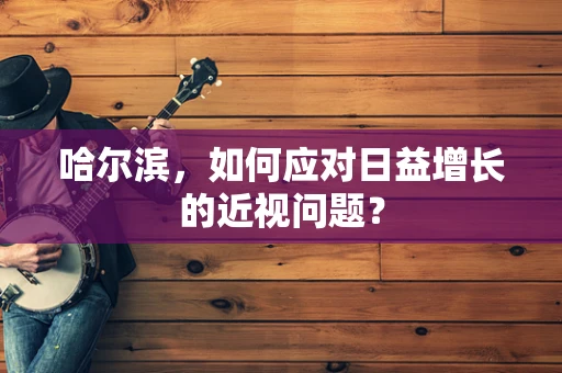 哈尔滨，如何应对日益增长的近视问题？