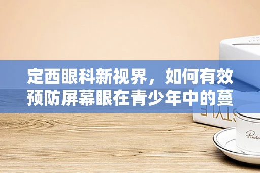 定西眼科新视界，如何有效预防屏幕眼在青少年中的蔓延？