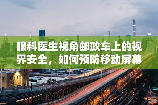 眼科医生视角邮政车上的视界安全，如何预防移动屏幕的视觉伤害？