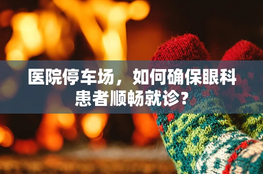 医院停车场，如何确保眼科患者顺畅就诊？