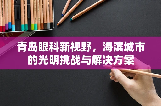 青岛眼科新视野，海滨城市的光明挑战与解决方案