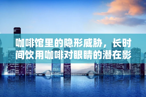 咖啡馆里的隐形威胁，长时间饮用咖啡对眼睛的潜在影响？