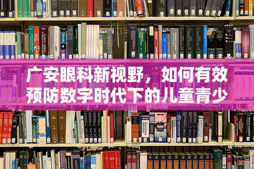 广安眼科新视野，如何有效预防数字时代下的儿童青少年近视？