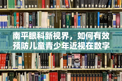 南平眼科新视界，如何有效预防儿童青少年近视在数字时代下的加剧？