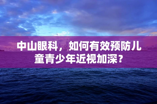 中山眼科，如何有效预防儿童青少年近视加深？