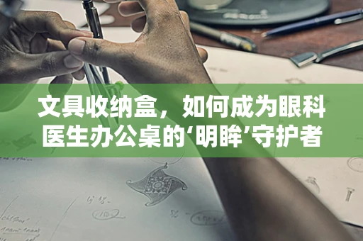 文具收纳盒，如何成为眼科医生办公桌的‘明眸’守护者？