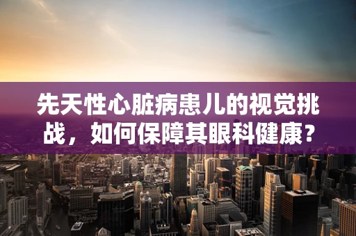 先天性心脏病患儿的视觉挑战，如何保障其眼科健康？