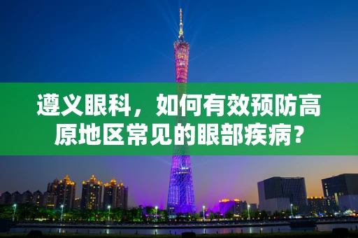 遵义眼科，如何有效预防高原地区常见的眼部疾病？