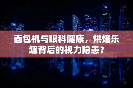 面包机与眼科健康，烘焙乐趣背后的视力隐患？