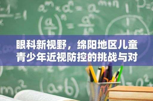 眼科新视野，绵阳地区儿童青少年近视防控的挑战与对策