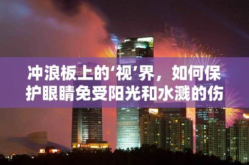 冲浪板上的‘视’界，如何保护眼睛免受阳光和水溅的伤害？