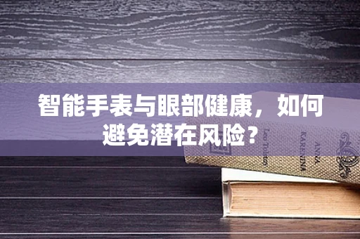 智能手表与眼部健康，如何避免潜在风险？