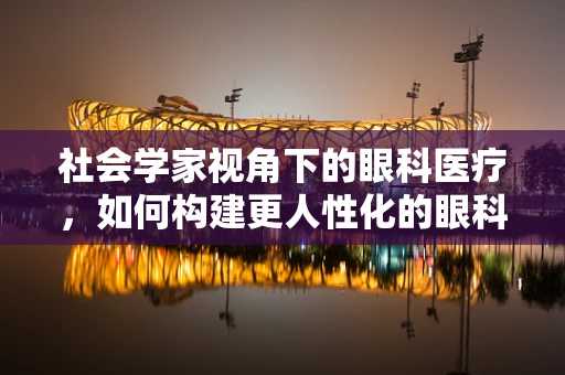 社会学家视角下的眼科医疗，如何构建更人性化的眼科服务？