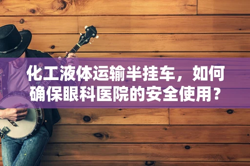 化工液体运输半挂车，如何确保眼科医院的安全使用？