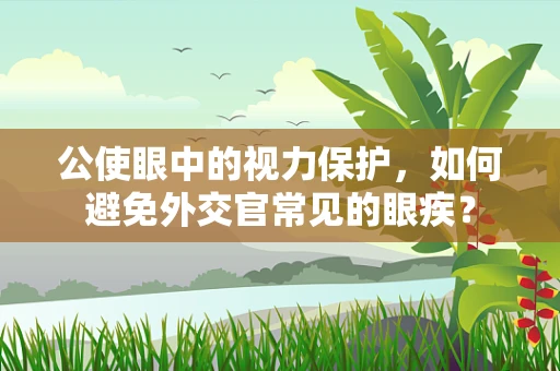 公使眼中的视力保护，如何避免外交官常见的眼疾？