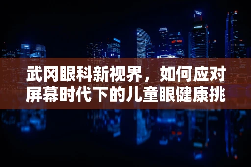 武冈眼科新视界，如何应对屏幕时代下的儿童眼健康挑战？