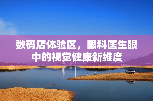 数码店体验区，眼科医生眼中的视觉健康新维度