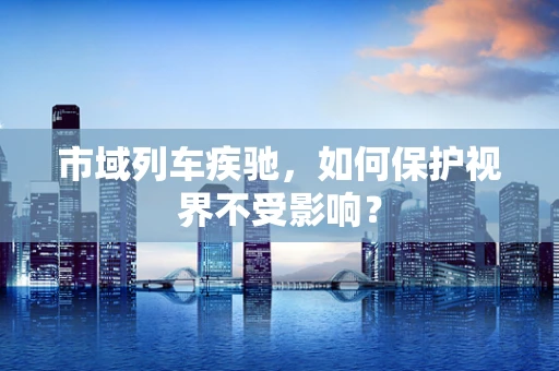 市域列车疾驰，如何保护视界不受影响？