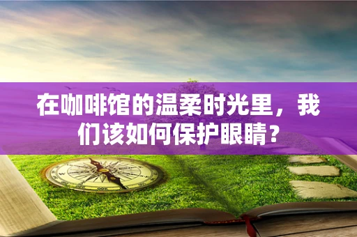 在咖啡馆的温柔时光里，我们该如何保护眼睛？