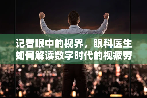 记者眼中的视界，眼科医生如何解读数字时代的视疲劳？