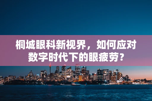 桐城眼科新视界，如何应对数字时代下的眼疲劳？
