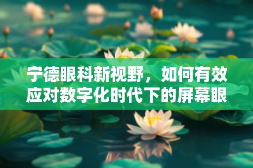 宁德眼科新视野，如何有效应对数字化时代下的屏幕眼问题？