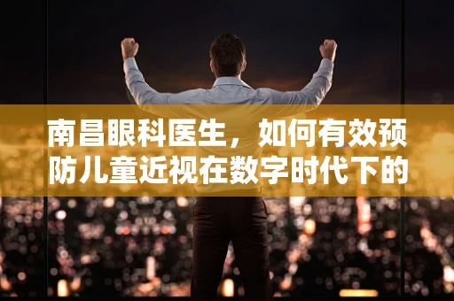 南昌眼科医生，如何有效预防儿童近视在数字时代下的加剧？