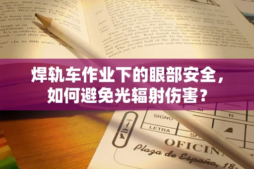 焊轨车作业下的眼部安全，如何避免光辐射伤害？