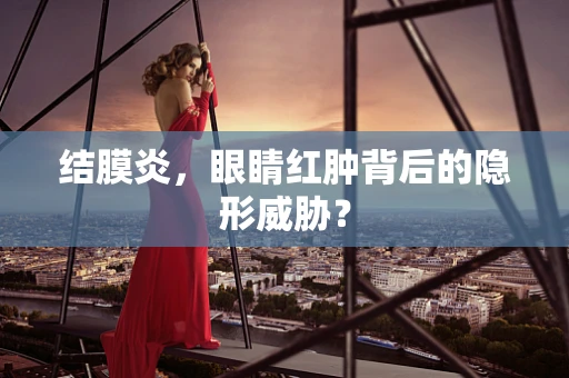 结膜炎，眼睛红肿背后的隐形威胁？
