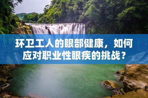 环卫工人的眼部健康，如何应对职业性眼疾的挑战？