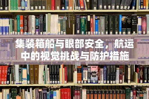 集装箱船与眼部安全，航运中的视觉挑战与防护措施