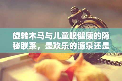 旋转木马与儿童眼健康的隐秘联系，是欢乐的源泉还是视力的考验？