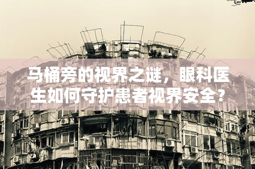 马桶旁的视界之谜，眼科医生如何守护患者视界安全？