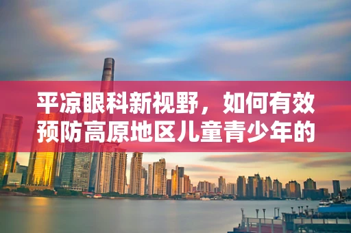 平凉眼科新视野，如何有效预防高原地区儿童青少年的近视问题？