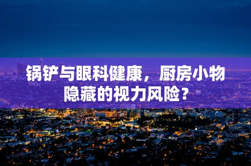 锅铲与眼科健康，厨房小物隐藏的视力风险？