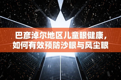 巴彦淖尔地区儿童眼健康，如何有效预防沙眼与风尘眼病？