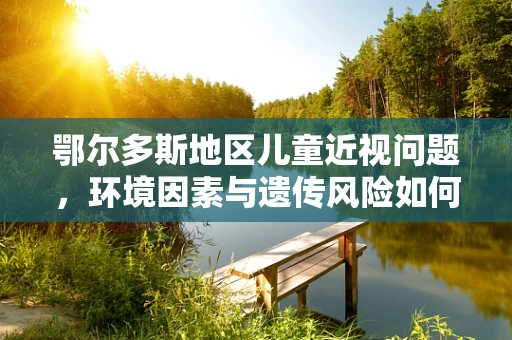 鄂尔多斯地区儿童近视问题，环境因素与遗传风险如何交织？