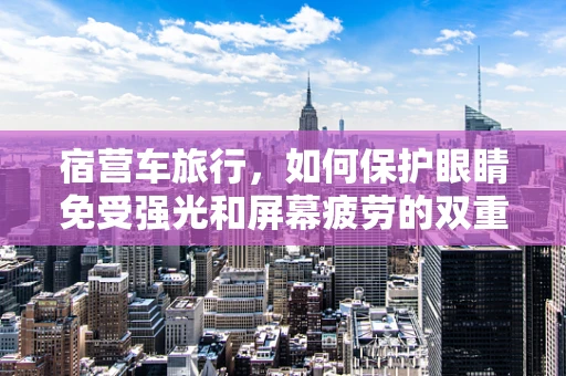 宿营车旅行，如何保护眼睛免受强光和屏幕疲劳的双重挑战？