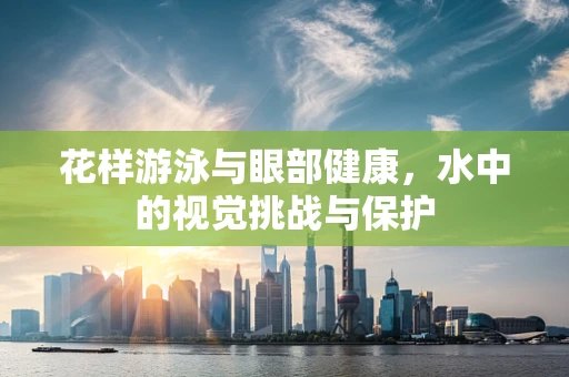 花样游泳与眼部健康，水中的视觉挑战与保护