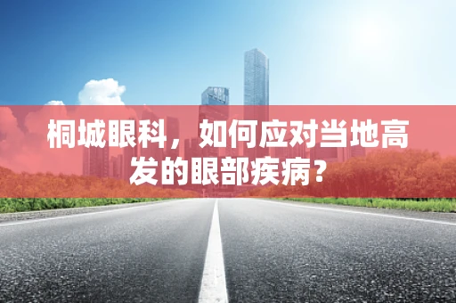 桐城眼科，如何应对当地高发的眼部疾病？