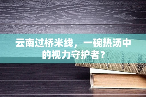 云南过桥米线，一碗热汤中的视力守护者？