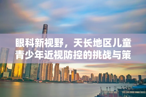 眼科新视野，天长地区儿童青少年近视防控的挑战与策略