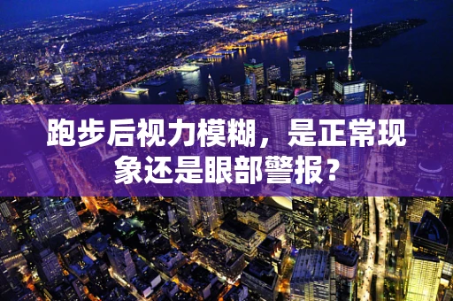 跑步后视力模糊，是正常现象还是眼部警报？