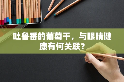 吐鲁番的葡萄干，与眼睛健康有何关联？