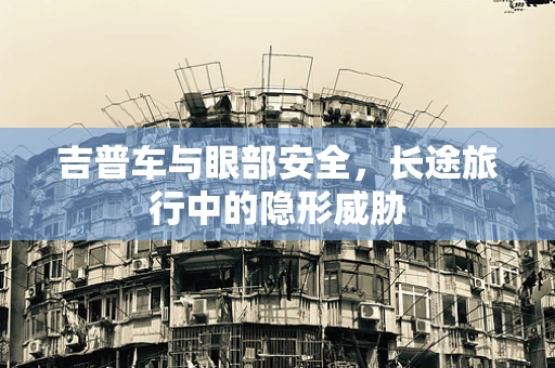 吉普车与眼部安全，长途旅行中的隐形威胁