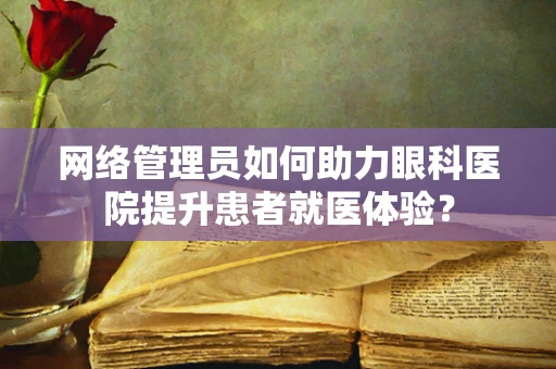 网络管理员如何助力眼科医院提升患者就医体验？