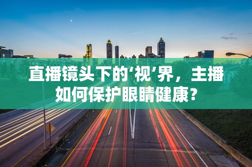 直播镜头下的‘视’界，主播如何保护眼睛健康？