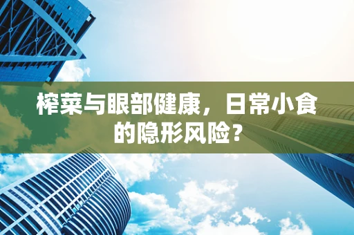 榨菜与眼部健康，日常小食的隐形风险？