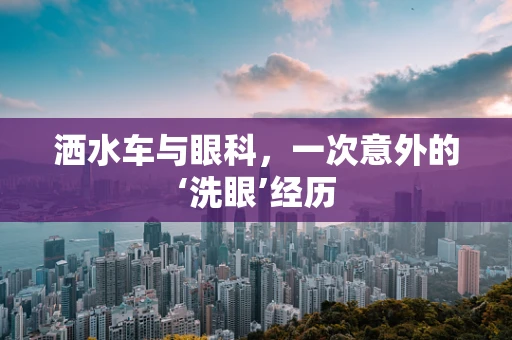 洒水车与眼科，一次意外的‘洗眼’经历